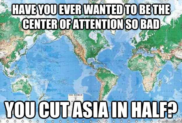 Have you ever wanted to be the center of attention so bad you cut Asia in half?